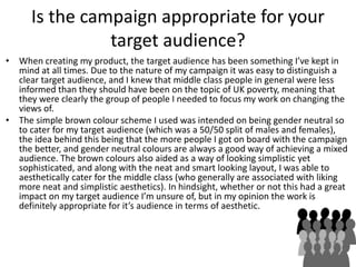 Is the campaign appropriate for your
target audience?
• When creating my product, the target audience has been something I’ve kept in
mind at all times. Due to the nature of my campaign it was easy to distinguish a
clear target audience, and I knew that middle class people in general were less
informed than they should have been on the topic of UK poverty, meaning that
they were clearly the group of people I needed to focus my work on changing the
views of.
• The simple brown colour scheme I used was intended on being gender neutral so
to cater for my target audience (which was a 50/50 split of males and females),
the idea behind this being that the more people I got on board with the campaign
the better, and gender neutral colours are always a good way of achieving a mixed
audience. The brown colours also aided as a way of looking simplistic yet
sophisticated, and along with the neat and smart looking layout, I was able to
aesthetically cater for the middle class (who generally are associated with liking
more neat and simplistic aesthetics). In hindsight, whether or not this had a great
impact on my target audience I’m unsure of, but in my opinion the work is
definitely appropriate for it’s audience in terms of aesthetic.
 