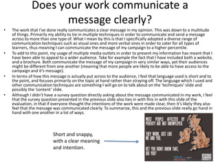 Does your work communicate a
message clearly?
• The work that I’ve done really communicates a clear message in my opinion. This was down to a multitude
of things. Primarily my ability to tie in multiple techniques in order to communicate and send a message
across to more than one type of. What I mean by this is that I specifically adopted a diverse range of
communication techniques such as visual ones and more verbal ones in order to cater for all types of
learners, thus meaning I can communicate the message of my campaign to a higher percentile.
• To add to this point, my usage of multiple media outlets in order to present my information has meant that I
have been able to appeal to a wider audience. Take for example the fact that I have included both a website,
and a brochure. Both communicate the message of my campaign in very similar ways, yet their audiences
might be different from one another (meaning that more people are likely to be able to have access to the
campaign and it’s message).
• In terms of how this message is actually put across to the audience, I feel that language used is short and to
the point, and focuses primarily on the topic at hand rather than straying off. The language which I used and
other communication techniques are something I will go on to talk about on the ‘techniques’ slide and
possibly the ‘content’ slide.
• Although I didn’t have a survey question directly asking about the message communicated in my work, I feel
that the survey question presented in the previous slide also ties in with this in with this slide of the
evaluation, in that if everyone thought the intentions of the work were made clear, then it’s likely they also
feel that the message was communicated clearly. To summarize, this and the previous slide really go hand in
hand with one another in a lot of ways.
Short and snappy,
with a clear meaning
and intention.
 