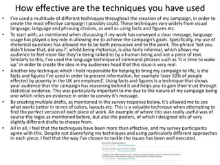 How effective are the techniques you have used
• I’ve used a multitude of different techniques throughout the creation of my campaign, in order to
create the most effective campaign I possibly could. These techniques vary widely from visual
language, language and phrasing choices, as well as using facts and figures etc.
• To start with, as mentioned when discussing if my work has conveyed a clear message, language
usage has played a key role in allowing me to achieve the campaign’s goals. Specifically, my use of
rhetorical questions has allowed me to be both persuasive and to the point. The phrase ‘bet you
didn’t know that, did you?’, whilst being rhetorical, is also fairly informal, which allows my
audience to feel more like they’re being talked to by a human being and not a piece of text.
Similarly to this, I’ve used the language technique of command phrases such as ‘it is time to wake
up.’ in order to create the idea in my audiences head that this issue is very real.
• Another key technique which I hold responsible for helping to bring my campaign to life, is the
facts and figures I’ve used in order to present information, for example ‘over 50% of people
effected by poverty in the UK are employed’. Using facts and figures Is a technique that shows
your audience that the campaign has reasoning behind it and helps you to gain their trust through
statistical evidence. This was particularly important to me due to the nature of my campaign being
one which relies on evidence in order to convey it’s message.
• By creating multiple drafts, as mentioned in the survey response below, It’s allowed me to see
what works better in terms of colors, layouts etc. This is a valuable technique when attempting to
find the perfect version of each piece of work. An example of where this was really useful was of
course the logos as mentioned before, but also the posters, of which I designed lots of very
slightly different drafts to choose from.
• All in all, I feel that the techniques have been more than effective, and my survey participants
agree with this. Despite not diversifying my techniques and using particularly different approaches
in each piece, I feel that the way I’ve chosen to tackle the issues has been well executed.
 