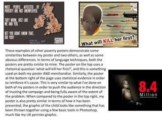 These examples of other poverty posters demonstrate some
similarities between my poster and two others, as well as some
obvious differences. In terms of language techniques, both the
posters are pretty similar to mine. The poster on the top uses a
rhetorical question ‘what will kill her first?’, and this is something
used on both my poster AND merchandise. Similarly, the poster
at the bottom right of the page uses statistical evidence in order
to reinforce it’s cause. This is very similar to what I’ve done on
both of my posters in order to push the audience in the direction
of trusting the campaign and being fully aware of the extent of
the problem. When compared to the poster in the top right, my
poster is also pretty similar in terms of how it has been
presented, the graphic of the child looks like something that has
been thrown together using a few basic tools in Photoshop,
much like my UK pennies graphic.
 