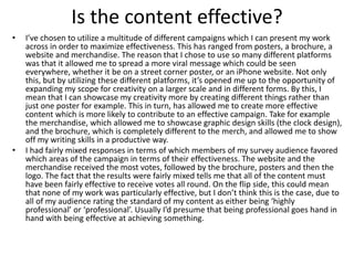 Is the content effective?
• I’ve chosen to utilize a multitude of different campaigns which I can present my work
across in order to maximize effectiveness. This has ranged from posters, a brochure, a
website and merchandise. The reason that I chose to use so many different platforms
was that it allowed me to spread a more viral message which could be seen
everywhere, whether it be on a street corner poster, or an iPhone website. Not only
this, but by utilizing these different platforms, it’s opened me up to the opportunity of
expanding my scope for creativity on a larger scale and in different forms. By this, I
mean that I can showcase my creativity more by creating different things rather than
just one poster for example. This in turn, has allowed me to create more effective
content which is more likely to contribute to an effective campaign. Take for example
the merchandise, which allowed me to showcase graphic design skills (the clock design),
and the brochure, which is completely different to the merch, and allowed me to show
off my writing skills in a productive way.
• I had fairly mixed responses in terms of which members of my survey audience favored
which areas of the campaign in terms of their effectiveness. The website and the
merchandise received the most votes, followed by the brochure, posters and then the
logo. The fact that the results were fairly mixed tells me that all of the content must
have been fairly effective to receive votes all round. On the flip side, this could mean
that none of my work was particularly effective, but I don’t think this is the case, due to
all of my audience rating the standard of my content as either being ‘highly
professional’ or ‘professional’. Usually I’d presume that being professional goes hand in
hand with being effective at achieving something.
 