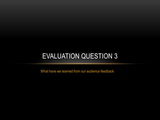 What have we learned from our audience feedback
EVALUATION QUESTION 3
 