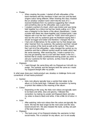  Poster
o When creating the poster, I started off with silhouettes of the
band members with the members in their own box and the lead
singers colour being different. When finishing this idea, it looked
like an amateur created it and I didn’t like the look of it. I
received feedback from my audience suggesting that I should
add something else as the silhouettes was a good idea.
o I created a symbol of a heart, which was broken and was being
held together by a ribbon but had two hands pulling on it. This
was a metaphor to the theme of the album (heartbreak). I made
a poster with these two ideas together and it looked good, I was
happier with it but the font I used for ‘FUSE’ didn’t look good. It
was too thin and my audience gave me feedback saying that it
should be bigger and bolder and therefore I changed the font.
o I had a lot of alternatives for the poster but my final design was
what I learned from my audience. My audience said that I should
have a picture of the band as well as the symbol. This meant
that I got rid of the silhouettes. I also changed the symbol as my
audience said that a different symbol would be better which has
the same meaning. After receiving this, I made a symbol of a
boy and girl standing next to a bin with their hearts in the bin. I
learned that to create a professional looking poster you need to
ask your audience for their opinions, as they know the genre
and music best.
 Digipack
o I went through the same thing with my Digipack as I did with my
poster. The symbols and the designs were the same as I made
my Digipack straight after my poster.
In what ways does your media product use, develop or challenge forms and
conventions of real media products?
 Symbol
o Indie rock albums typically have a symbol that relate to the
album or it’s the band logo. I followed this convention by having
a symbol that relates to the meaning of the album.
 Colour
o Depending on the song, the Indie rock videos are typically seen
to be black and white, slow and gloomy. I followed this
convention by making my poster and Digipack black and also
my video is close to black and white, it has a little bit of colour in
it.
 Actor
o After watching indie rock videos then the actors are typically the
band. We had the lead singer be the main actor and the story
based around him. We also included the band, as they are part
of the lead singers story.
 Digipack
o The back cover of my Digipack includes the username to their
social media. This is unusual for any album, as it is not usually
 