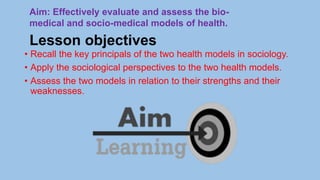 Lesson objectives
• Recall the key principals of the two health models in sociology.
• Apply the sociological perspectives to the two health models.
• Assess the two models in relation to their strengths and their
weaknesses.
Aim: Effectively evaluate and assess the bio-
medical and socio-medical models of health.
 