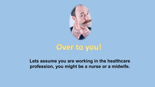 Lets assume you are working in the healthcare
profession, you might be a nurse or a midwife.
 