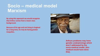 Socio – medical model
Marxism
By using this approach we would recognise
that Arthur comes from a lower class
background.
Because of his age and not living in England
for a long time, he may be facing greater
inequities.
Arthurs problems may have
genetic underpinnings which
aren’t addressed by the
socio-medical model. (bio-
medical would have done
this).
 