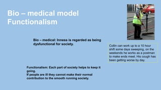 Collin can work up to a 10 hour
shift some days sweeping, on the
weekends he works as a postman
to make ends meet. His cough has
been getting worse by day.
Bio – medical: Inness is regarded as being
dysfunctional for society.
Bio – medical model
Functionalism
Functionalism: Each part of society helps to keep it
going.
If people are ill they cannot make their normal
contribution to the smooth running society.
 