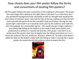 How closely does your film poster follow the forms
and conventions of existing film posters?
My film poster follows the basic convections of the making of a film poster. The poster
has a key image that is placed on the right side as I did want it as a main focus but I
also wanted the background to be noticeable as well so I thought that would be the
best choice of making it work. I also had the title at the top, making sure that the font
went well with the genre of the film and didn’t look out of place. The tag line was
placed right underneath it so it would be easily seen by the audience and made the
film more popular by a memorable tag line – this would also get a larger audience. I
also placed fake billing on the bottom as this made it look more realistic and
professional as without it, it would not look like a film poster. I also did it as on
professional film posters that have to legally have the billing somewhere on it as it
shows the audience the cast, producers, directors, editors etc. To make it look better I
added the date on the bottom underneath the billing to make it not look like a teaser
poster, this would also tell the audience when to expect the film.
 