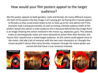 How would your film posters appeal to the target
audience?
My film poster appeals to both genders, male and female, for many different reasons.
On both of the posters the key image is of a young girl, by having this it would appeal
to females as they could easily relate to her or look up to her and admire her if the
character had a strong personality. As well as having a female audience both of the
posters would also attract a male audience this is because behind the key image there
is an image showing the action involved in the movie e.g. explosion, guns. This attracts
males as stereotypically males are more attracted to action films then females, this
means that I would have a mixed target audience. As this movie could appeal more to
the males I did add a bit of romance with the two main characters as I thought the
movie wouldn’t attract that many females, however through the movie poster you
cannot tell that there is any romance involved.
 
