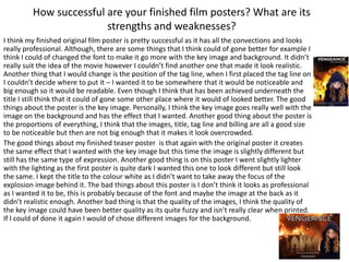 How successful are your finished film posters? What are its
strengths and weaknesses?
I think my finished original film poster is pretty successful as it has all the convections and looks
really professional. Although, there are some things that I think could of gone better for example I
think I could of changed the font to make it go more with the key image and background. It didn’t
really suit the idea of the movie however I couldn’t find another one that made it look realistic.
Another thing that I would change is the position of the tag line, when I first placed the tag line on
I couldn’t decide where to put it – I wanted it to be somewhere that it would be noticeable and
big enough so it would be readable. Even though I think that has been achieved underneath the
title I still think that it could of gone some other place where it would of looked better. The good
things about the poster is the key image. Personally, I think the key image goes really well with the
image on the background and has the effect that I wanted. Another good thing about the poster is
the proportions of everything, I think that the images, title, tag line and billing are all a good size
to be noticeable but then are not big enough that it makes it look overcrowded.
The good things about my finished teaser poster is that again with the original poster it creates
the same effect that I wanted with the key image but this time the image is slightly different but
still has the same type of expression. Another good thing is on this poster I went slightly lighter
with the lighting as the first poster is quite dark I wanted this one to look different but still look
the same. I kept the title to the colour white as I didn’t want to take away the focus of the
explosion image behind it. The bad things about this poster is I don’t think it looks as professional
as I wanted it to be, this is probably because of the font and maybe the image at the back as it
didn’t realistic enough. Another bad thing is that the quality of the images, I think the quality of
the key image could have been better quality as its quite fuzzy and isn’t really clear when printed.
If I could of done it again I would of chose different images for the background.
 