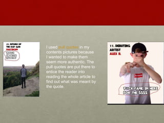 I used pull quotes in my
contents pictures because
I wanted to make them
seem more authentic. The
pull quotes are put there to
entice the reader into
reading the whole article to
find out what was meant by
the quote.
 