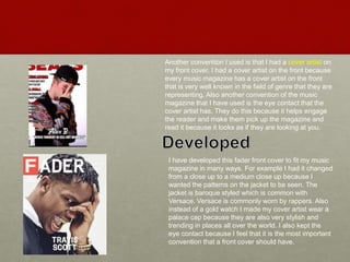 Another convention I used is that I had a cover artist on
my front cover. I had a cover artist on the front because
every music magazine has a cover artist on the front
that is very well known in the field of genre that they are
representing. Also another convention of the music
magazine that I have used is the eye contact that the
cover artist has. They do this because it helps engage
the reader and make them pick up the magazine and
read it because it looks as if they are looking at you.
I have developed this fader front cover to fit my music
magazine in many ways. For example I had it changed
from a close up to a medium close up because I
wanted the patterns on the jacket to be seen. The
jacket is baroque styled which is common with
Versace. Versace is commonly worn by rappers. Also
instead of a gold watch I made my cover artist wear a
palace cap because they are also very stylish and
trending in places all over the world. I also kept the
eye contact because I feel that it is the most important
convention that a front cover should have.
 