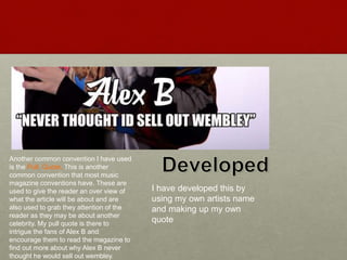 Another common convention I have used
is the Pull Quote. This is another
common convention that most music
magazine conventions have. These are
used to give the reader an over view of
what the article will be about and are
also used to grab they attention of the
reader as they may be about another
celebrity. My pull quote is there to
intrigue the fans of Alex B and
encourage them to read the magazine to
find out more about why Alex B never
thought he would sell out wembley.
I have developed this by
using my own artists name
and making up my own
quote
 