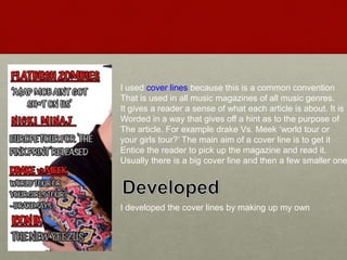 I used cover lines because this is a common convention
That is used in all music magazines of all music genres.
It gives a reader a sense of what each article is about. It is
Worded in a way that gives off a hint as to the purpose of
The article. For example drake Vs. Meek ‘world tour or
your girls tour?’ The main aim of a cover line is to get it
Entice the reader to pick up the magazine and read it.
Usually there is a big cover line and then a few smaller one
I developed the cover lines by making up my own
 