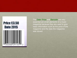 The Date, Price and Barcode are very
essential yet small elements of a music
magazine because they are used to give
basic information such as the price of the
magazine and the date the magazine
was issued.
 