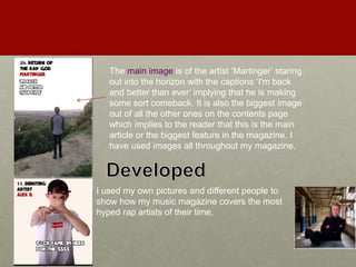 The main image is of the artist ‘Martinger’ staring
out into the horizon with the captions ‘I'm back
and better than ever’ implying that he is making
some sort comeback. It is also the biggest image
out of all the other ones on the contents page
which implies to the reader that this is the main
article or the biggest feature in the magazine. I
have used images all throughout my magazine.
I used my own pictures and different people to
show how my music magazine covers the most
hyped rap artists of their time.
 