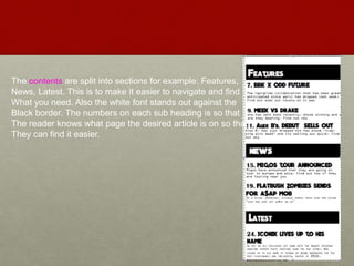 The contents are split into sections for example: Features,
News, Latest. This is to make it easier to navigate and find
What you need. Also the white font stands out against the
Black border. The numbers on each sub heading is so that
The reader knows what page the desired article is on so that
They can find it easier.
 