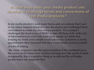 In my media product I used many forms and conventions that I saw
in my initial research however I also developed and challenged these
conventions to create my own unique product. For example I
challenged the front cover of MOJO as they fill theirs fully with a lot
of information how ever I left mine fairly simple as I think that
keeping my front cover simple would attract my customers as in my
questionnaire they answered that they would prefer pictures instead
of a lot of writing.
My music magazine uses the typical position of the masthead up in
the corner of the front cover. In bold and large text this makes it easily
recognisable, this is a positive thing as on shelves this will make
people notice my magazine first.
 