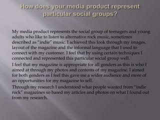 My media product represents the social group of teenagers and young
adults who like to listen to alternative rock music, sometimes
described as “indie” music. I achieved this look through my images,
layout of the magazine and the informal language that I used to
connect with my customer. I feel that by using certain techniques I
connected and represented this particular social group well.
I feel that my magazine is appropriate for all genders as this is who I
aimed at through my photos and contents of my magazine. I aimed
for both genders as I feel this gave me a wider audience and more of
an opportunities for my magazine to sell.
Through my research I understood what people wanted from “indie
rock” magazines so based my articles and photos on what I found out
from my research.
 