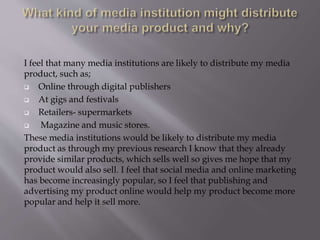 I feel that many media institutions are likely to distribute my media
product, such as;
 Online through digital publishers
 At gigs and festivals
 Retailers- supermarkets
 Magazine and music stores.
These media institutions would be likely to distribute my media
product as through my previous research I know that they already
provide similar products, which sells well so gives me hope that my
product would also sell. I feel that social media and online marketing
has become increasingly popular, so I feel that publishing and
advertising my product online would help my product become more
popular and help it sell more.
 