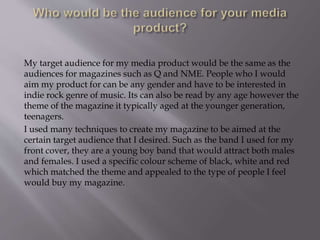 My target audience for my media product would be the same as the
audiences for magazines such as Q and NME. People who I would
aim my product for can be any gender and have to be interested in
indie rock genre of music. Its can also be read by any age however the
theme of the magazine it typically aged at the younger generation,
teenagers.
I used many techniques to create my magazine to be aimed at the
certain target audience that I desired. Such as the band I used for my
front cover, they are a young boy band that would attract both males
and females. I used a specific colour scheme of black, white and red
which matched the theme and appealed to the type of people I feel
would buy my magazine.
 