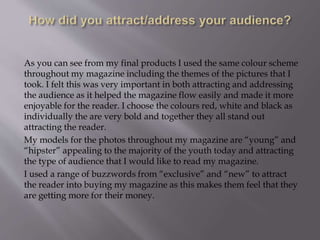 As you can see from my final products I used the same colour scheme
throughout my magazine including the themes of the pictures that I
took. I felt this was very important in both attracting and addressing
the audience as it helped the magazine flow easily and made it more
enjoyable for the reader. I choose the colours red, white and black as
individually the are very bold and together they all stand out
attracting the reader.
My models for the photos throughout my magazine are “young” and
“hipster” appealing to the majority of the youth today and attracting
the type of audience that I would like to read my magazine.
I used a range of buzzwords from “exclusive” and “new” to attract
the reader into buying my magazine as this makes them feel that they
are getting more for their money.
 