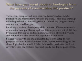 Throughout this process I used many software's such as Adobe
Photoshop and Microsoft PowerPoint and word, I also used InDesign
with the production of my magazine, to publish my progress on my
coursework I used blogger.
It took my a while to develop my skills on these different software’s
as some, for example Photoshop I had little experience with. I did this
by making draft copies and seeing how each tool affected my work,
and in time I was able to create a copy I was happy with.
Blogger was easy to use and understand as it was a step to step
progress, to show my final piece of work I uploaded my blogs in the
chronological order in which I also followed in production so, front
cover first then my contents page and finally my double page spread.
 