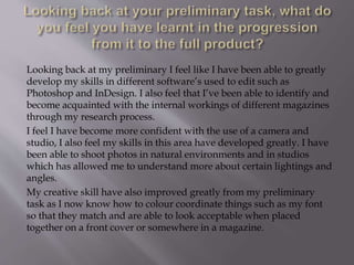 Looking back at my preliminary I feel like I have been able to greatly
develop my skills in different software’s used to edit such as
Photoshop and InDesign. I also feel that I’ve been able to identify and
become acquainted with the internal workings of different magazines
through my research process.
I feel I have become more confident with the use of a camera and
studio, I also feel my skills in this area have developed greatly. I have
been able to shoot photos in natural environments and in studios
which has allowed me to understand more about certain lightings and
angles.
My creative skill have also improved greatly from my preliminary
task as I now know how to colour coordinate things such as my font
so that they match and are able to look acceptable when placed
together on a front cover or somewhere in a magazine.
 