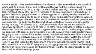 For our movie trailer we decided to make a horror trailer as we felt that we could all
relate well to a horror trailer and we thought that we had the resources and the
knowledge to produce this to a high standard. Before actually choosing to do a horror
trailer instead of any other genre we needed to do some audience research to get a
general feel about people's views of different genres of trailers, we also needed to
know what they would like to see in a horror trailer and most importantly we wanted
to know which type of horror trailer would be the most conventional and popular with
our audience. The audience feedback which we undertook was on a website called
survey monkey. This allowed us to produce any type of survey we wanted with
whatever questions we wanted to help us to gather some knowledge before producing
the trailer. Once we had decided what type of trailer we would be choosing to make,
we came up with some of our own chosen facts to do with who would predominantly
be going to watch horror films at the cinema. We decided that horror films are pretty
much 50/50 ration between male and females but men probably watch them slightly
more because of the adrenaline factor which men are associated a lot with today in
society. We also looked at the type of age group we would be focusing towards and
this turned out to be a 15- 30 age group as this age group are associated with enjoying
the thrill of horror movies and any higher or lower is either to inappropriate or too
outdated for the chosen age group.
 