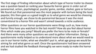 The first stage of finding information about which type of horror trailer to choose
was a question based on ranking your favourite horror genre in order out of
paranormal, action, psychological, puzzle/ game, zombie, slasher, gore or torture.
We found out that paranormal was the most popular with torture being the least
popular, this then gave us a good insight as to what genre we would be choosing
and funnily enough, we chose to do paranormal because it was the most
conventional to a horror film and wasn't aimed towards a niche audience.
Other questions on our horror questionnaire were things such as, how many
horror films have you watched in the last month? How do you feel about horror
films which make you jump? Would you prefer the hero to be male or female?
And there were many other questions we used to gather information. Doing a
questionnaire really helped us to understand more about what we would need to
use in our horror trailer, what we shouldn't put in, what age group we would be
aiming for and what genre as well. Once the questionnaire had been answered
and we had studied the feedback thoroughly we were ready to make the horror
trailer.
 