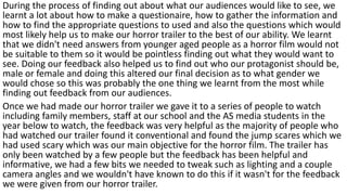 During the process of finding out about what our audiences would like to see, we
learnt a lot about how to make a questionaire, how to gather the information and
how to find the appropriate questions to used and also the questions which would
most likely help us to make our horror trailer to the best of our ability. We learnt
that we didn't need answers from younger aged people as a horror film would not
be suitable to them so it would be pointless finding out what they would want to
see. Doing our feedback also helped us to find out who our protagonist should be,
male or female and doing this altered our final decision as to what gender we
would chose so this was probably the one thing we learnt from the most while
finding out feedback from our audiences.
Once we had made our horror trailer we gave it to a series of people to watch
including family members, staff at our school and the AS media students in the
year below to watch, the feedback was very helpful as the majority of people who
had watched our trailer found it conventional and found the jump scares which we
had used scary which was our main objective for the horror film. The trailer has
only been watched by a few people but the feedback has been helpful and
informative, we had a few bits we needed to tweak such as lighting and a couple
camera angles and we wouldn't have known to do this if it wasn't for the feedback
we were given from our horror trailer.
 