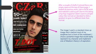 After a couple of drafts I noticed there was
empty space at the top of there page. I
looked at previous work i did in GCSE work
and realised I used a puff. Due to this being
a hip hop magazine I didn’t want it a bright
colour like normal so I decided to Add a
gradient to give it a different look than
normal.
The image I used is a standard close up
image that is behind most of my
straplines but in front of the masthead. I
chose a powerful image that would easily
represent my character and implement
one of Maslow's theory's of aspiration.
 
