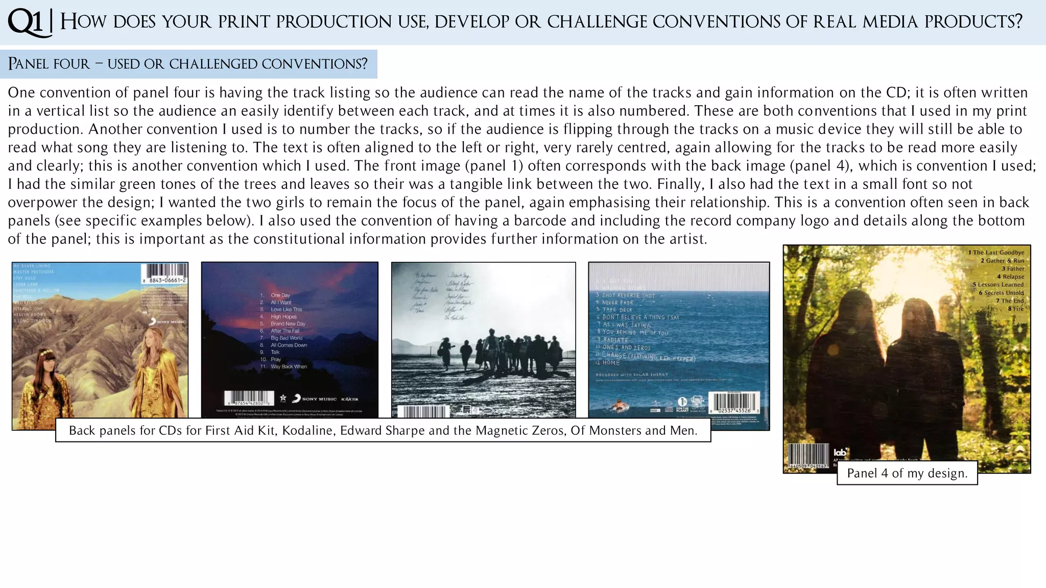 Q1 | How does your print production use, develop or challenge conventions of real media products?
Panel four – used or challenged conventions?
One convention of panel four is having the track listing so the audience can read the name of the tracks and gain information on the CD; it is often written
in a vertical list so the audience an easily identify between each track, and at times it is also numbered. These are both conventions that I used in my print
production. Another convention I used is to number the tracks, so if the audience is flipping through the tracks on a music device they will still be able to
read what song they are listening to. The text is often aligned to the left or right, very rarely centred, again allowing for the tracks to be read more easily
and clearly; this is another convention which I used. The front image (panel 1) often corresponds with the back image (panel 4), which is convention I used;
I had the similar green tones of the trees and leaves so their was a tangible link between the two. Finally, I also had the text in a small font so not
overpower the design; I wanted the two girls to remain the focus of the panel, again emphasising their relationship. This is a convention often seen in back
panels (see specific examples below). I also used the convention of having a barcode and including the record company logo and details along the bottom
of the panel; this is important as the constitutional information provides further information on the artist.
Panel 4 of my design.
Back panels for CDs for First Aid Kit, Kodaline, Edward Sharpe and the Magnetic Zeros, Of Monsters and Men.
 