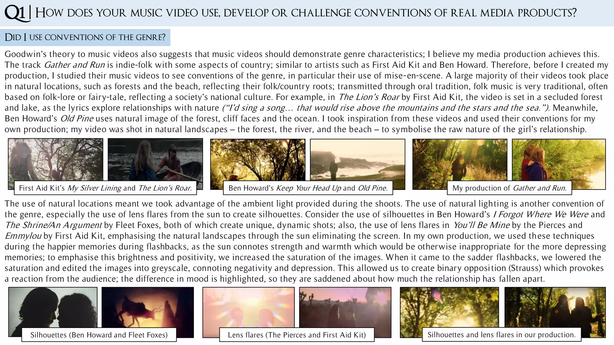 Q1 | How does your music video use, develop or challenge conventions of real media products?
Did I use conventions of the genre?
First Aid Kit’s My Silver Lining and The Lion’s Roar. Ben Howard’s Keep Your Head Up and Old Pine. My production of Gather and Run.
Goodwin’s theory to music videos also suggests that music videos should demonstrate genre characteristics; I believe my media production achieves this.
The track Gather and Run is indie-folk with some aspects of country; similar to artists such as First Aid Kit and Ben Howard. Therefore, before I created my
production, I studied their music videos to see conventions of the genre, in particular their use of mise-en-scene. A large majority of their videos took place
in natural locations, such as forests and the beach, reflecting their folk/country roots; transmitted through oral tradition, folk music is very traditional, often
based on folk-lore or fairy-tale, reflecting a society’s national culture. For example, in The Lion’s Roar by First Aid Kit, the video is set in a secluded forest
and lake, as the lyrics explore relationships with nature (“I’d sing a song… that would rise above the mountains and the stars and the sea.”). Meanwhile,
Ben Howard’s Old Pine uses natural image of the forest, cliff faces and the ocean. I took inspiration from these videos and used their conventions for my
own production; my video was shot in natural landscapes – the forest, the river, and the beach – to symbolise the raw nature of the girl’s relationship.
The use of natural locations meant we took advantage of the ambient light provided during the shoots. The use of natural lighting is another convention of
the genre, especially the use of lens flares from the sun to create silhouettes. Consider the use of silhouettes in Ben Howard’s I Forgot Where We Were and
The Shrine/An Argument by Fleet Foxes, both of which create unique, dynamic shots; also, the use of lens flares in You’ll Be Mine by the Pierces and
Emmylou by First Aid Kit, emphasising the natural landscapes through the sun eliminating the screen. In my own production, we used these techniques
during the happier memories during flashbacks, as the sun connotes strength and warmth which would be otherwise inappropriate for the more depressing
memories; to emphasise this brightness and positivity, we increased the saturation of the images. When it came to the sadder flashbacks, we lowered the
saturation and edited the images into greyscale, connoting negativity and depression. This allowed us to create binary opposition (Strauss) which provokes
a reaction from the audience; the difference in mood is highlighted, so they are saddened about how much the relationship has fallen apart.
Silhouettes (Ben Howard and Fleet Foxes) Lens flares (The Pierces and First Aid Kit) Silhouettes and lens flares in our production.
 