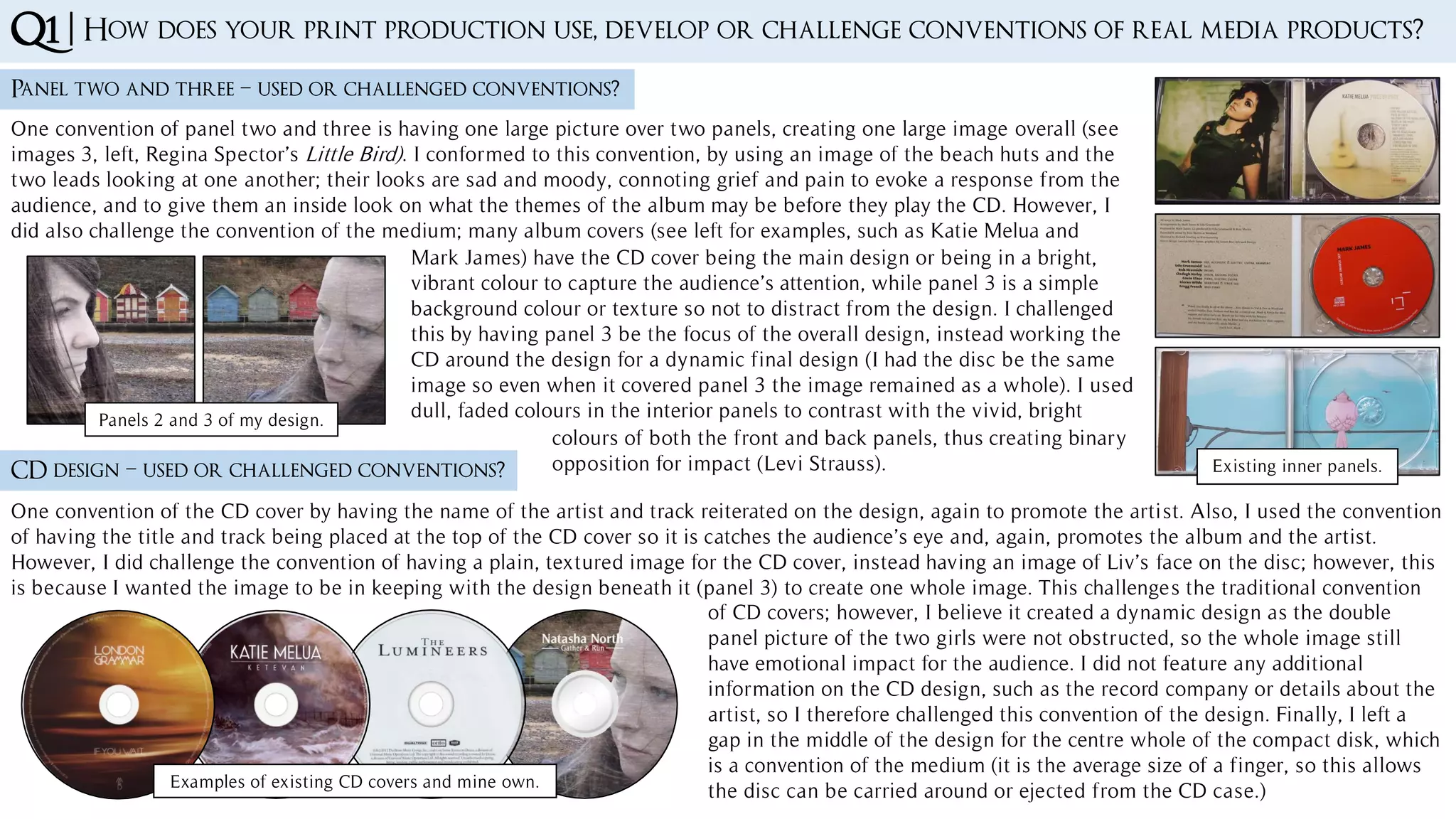 Q1 | How does your print production use, develop or challenge conventions of real media products?
Panel two and three – used or challenged conventions?
One convention of panel two and three is having one large picture over two panels, creating one large image overall (see
images 3, left, Regina Spector’s Little Bird). I conformed to this convention, by using an image of the beach huts and the
two leads looking at one another; their looks are sad and moody, connoting grief and pain to evoke a response from the
audience, and to give them an inside look on what the themes of the album may be before they play the CD. However, I
did also challenge the convention of the medium; many album covers (see left for examples, such as Katie Melua and
CD design – used or challenged conventions?
One convention of the CD cover by having the name of the artist and track reiterated on the design, again to promote the artist. Also, I used the convention
of having the title and track being placed at the top of the CD cover so it is catches the audience’s eye and, again, promotes the album and the artist.
However, I did challenge the convention of having a plain, textured image for the CD cover, instead having an image of Liv’s face on the disc; however, this
is because I wanted the image to be in keeping with the design beneath it (panel 3) to create one whole image. This challenges the traditional convention
Examples of existing CD covers and mine own.
of CD covers; however, I believe it created a dynamic design as the double
panel picture of the two girls were not obstructed, so the whole image still
have emotional impact for the audience. I did not feature any additional
information on the CD design, such as the record company or details about the
artist, so I therefore challenged this convention of the design. Finally, I left a
gap in the middle of the design for the centre whole of the compact disk, which
is a convention of the medium (it is the average size of a finger, so this allows
the disc can be carried around or ejected from the CD case.)
Panels 2 and 3 of my design.
Existing inner panels.
Mark James) have the CD cover being the main design or being in a bright,
vibrant colour to capture the audience’s attention, while panel 3 is a simple
background colour or texture so not to distract from the design. I challenged
this by having panel 3 be the focus of the overall design, instead working the
CD around the design for a dynamic final design (I had the disc be the same
image so even when it covered panel 3 the image remained as a whole). I used
dull, faded colours in the interior panels to contrast with the vivid, bright
colours of both the front and back panels, thus creating binary
opposition for impact (Levi Strauss).
 