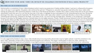 Was there any use of intertextuality?
Q1 | How does your music video use, develop or challenge conventions of real media products?
Intertextuality is a convention of music videos (Goodwin) which I used in my production of Gather and Run. Indeed, “each text is influenced by the generic
rules in the way it is put together; the generic rules reinforced by each text” (Thwaites) so, naturally I was greatly inspired by other music videos when
making my productions. One intertextual reference I made was to The Hand and The Heart’s Another Story, where a woman looks back on her past lesbian
relationship; I used close ups of Liv, just like the close ups in the video, to highlight the pain and poignancy of her remembering her past love. During the
planning of the video, I was greatly inspired by The Wizard of Oz, where a dull, sepia colour scheme is used when Dorothy is stuck in Texas (connoting
something dull and boring), compared to the bright, vivid colours of Oz, a far more exciting and happy place. Therefore, in my production, I alternated
between vivid colour for the happier memories, and dull colours for the sadder memories. Finally, I made intertextual reference to the film Eternal Sunshine
of the Spotless Mind sand Blue Valentine; they both take the subject of a broken relationship and use non-linear narratives to tell the story of a relationship
beginning before it falls apart. It inspired me to use flashbacks to tell the story of the relationship between my two main characters to emphasise the way
their feelings change for one another throughout the course of the video, from blindly in love to being unable to stand one another’s company.
Were there any recurring motifs?
It is also suggested by Goodwin’s that a music video should contain recurring motifs, distinctively visual or highly stylised. I used this convention in my
music video, repeatedly cutting to Olivia sitting and reminiscing her past memories. The image is neither black or white nor colour, allowing it to
distinguish between the happy and sad flashbacks; it was highly saturated, connoting something sad and bleak as she looks back on her relationship.
The recurring motif in my production. The recurring tree motif in It Will Not Be Forgotten by The Pierces.
Another Story and my video for Gather & Run Alternate colour in my The Wizard of Oz and my production. Film Posters for the films
 