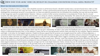 Q1 |
What was the narrative Structure?
According to Goodwin's theory, a music video should be narrative or performance based. I decided I would create a narrative based music video as I did
not have access to the artist who sings the track - Natasha North – to have a performance based narrative. By not having the artist feature in the video, I
challenged the conventional narrative in my production, as I have not explicitly promoted the artist (Goodwin) by including close ups and recurring motifs
of their image (see specific examples below). However, I did use a variety of other narrative conventions in my production. Firstly, that of a circular
narrative; the video opens and closes in the same location – Liv sitting on a bench, remembering her relationship. This allows for the scenes to have greater
emotional impact on the audience while also creating a motif of memory, grief and self-deception, like in films such as Quentin Tarintino’s Pulp Fiction.
Includes artist: Birdy’s Wings, First Aid Kit’s Silver Lining & Ben Howard’s Old Pine Opening and closing shot of my video/Pulp Fiction’s circular narrative
My entire video consists of random flashbacks which map the two girl’s relationship. To make it clear when the flashbacks were occurring, I used different
colours to differentiate between them, so the audience is aware that we are moving between realities; black and white for the turbulent, negative memories
and bright, vivid colour for the happier memories. Claude Levi-Strauss argued that all narratives are arranged around the conflict of binary opposites, a
convention which I have reinforced through my production with the polar emotions of happy and sad, black and white and past and present through my use
of narratives. Black and white also suggests something which is old and tired, while bright colours suggests something new and energetic, reinforcing the
idea that the happy memories may be tinted to seem happier than they actually were. However, some may interpret my production differently; they may see
some of the memories as flash-forwards (or prolepsis) to what will happen in the future – either the relationship will begin to fall apart (see the black and
white negative memories) or will improve and grow stronger (see the vivid, bright memories). Some, instead, may see the memories as external analepsis
(a flashback to before the narrative began) as the girl looks back on her relationship. It is important to remember that I am the encoder of the text and the
audience are the decoders, so their perceptions of the events and their meaning may differ from my own, or even other audience members (Stuart Hall.)
How does your music video use, develop or challenge conventions of real media products?
The use of flashbacks and binary opposition in my production. The use of flashbacks in The Head and The Heart’s Another Story.
 