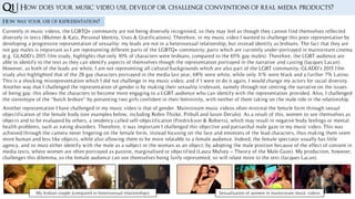 Q1 |
How was your use of representation?
Currently in music videos, the LGBTQ+ community are not being diversely recognised, so they may feel as though they cannot find themselves reflected
diversely in texts (Blulmer & Katz, Personal Identity, Uses & Gratifications). Therefore, in my music video I wanted to challenge this poor representation by
developing a progressive representation of sexuality: my leads are not in a heterosexual relationship, but instead identify as lesbians. The fact that they are
not gay males is important as I am representing different parts of the LGBTQ+ community; parts which are currently under-portrayed in mainstream cinema
(e.g. GLADD’s 2015 film study, highlights that only 10% of characters were lesbians, compared to the 65% gay males). Therefore, the LGBT audience are
able to identify to the text as they can identify aspects of themselves though the representation portrayed in the narrative and casting (Jacques Lacan).
However, as both of the leads are white, I am not representing all cultural backgrounds which are also part of the LGBT community; GLADD’s 2015 film
study also highlighted that of the 28 gay characters portrayed in the media last year, 68% were white, while only 11% were black and a further 7% Latino.
This is a shocking misrepresentation which I did not challenge in my music video, and if I were to do it again, I would change my actors for racial diversity.
Another way that I challenged the representation of gender is by making their sexuality irrelevant, namely through not centring the narrative on the issues
of being gay; this allows the characters to become more engaging to a LGBT audience who can identify with the representation provided. Also, I challenged
the stereotype of the “butch lesbian” by presenting two girls confident in their femininity, with neither of them taking on the male role in the relationship.
How does your music video use, develop or challenge conventions of real media products?
Another representation I have challenged in my music video is that of gender. Mainstream music videos often mistreat the female form through sexual
objectification of the female body (see examples below, including Robin Thicke, Pitbull and Jason Derulo). As a result of this, women to see themselves as
objects and to be evaluated by others, a tendency called self-objectification (Fredrickson & Roberts), which may result in negative body feelings or mental
health problems, such as eating disorders. Therefore, it was important I challenged this objective and patriarchal male gaze in my music video. This was
achieved through the camera never lingering on the female form, instead focusing on the face and emotions of the lead characters, thus making them seem
more human and less like objects, while also allowing them to be more relatable to a female audience. Indeed, the female spectator usually has little
agency, and so must either identify with the male as a subject or the woman as an object; by adopting the male position because of the effect of consent in
media texts, where women are often portrayed as passive, marginalised or objectified (Laura Mulvey – Theory of the Male Gaze). My production, however,
challenges this dilemma, so the female audience can see themselves being fairly represented, so will relate more to the text (Jacques Lacan).
My lesbian couple (compared to heterosexual relationships) Sexualisation of women in mainstream music videos
 