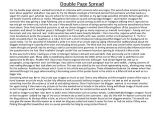 For my double page spread, I wanted to conduct an interview with someone who was vegan. This would allow anyone wanting to
learn about veganism and whom may want to try the lifestyle could get a first hand opinion from someone who has lived as a
vegan for several years who has tips and advice for my readers. I decided, as my age range would be primarily be teenagers who
are heavily involved with social media, I thought to interview an up and coming vegan blogger. I searched on Instagram for
someone who was gaining a large following, and so would be up and coming as well as an Instagram ad blog which captured my
eye and got me interested, to know for sure if they would have a chance of being a person who my audience would want to learn
more about. Once I had compiled questions to ask my chosen bloggers I emailed them informing them of the purpose of these
questions and about this booklet project. Although I didn't’t not gain as many responses as I would have hoped – having sent out
five emails and only received two I luckily received two which were heavily detailed. I then chose the response which was the
most detailed and wrote the answers to the questions in many drafts until I was content on the style I had written it. The first
draft consisted of just the questions in a Q & A form with a short introduction talking about the blogger and her background on
social media. For the second draft I decided o write it in more of an article style by taking information I had found out about the
blogger and writing it in words of my own and including direct quotes. The third and final draft was similar to the second however
I went through and proof read my writing as well as corrected some grammar, re writing sentences and included information from
the questionnaire she had filled in which I thought couldn’t be use however found an opening to include it in the article.
As this was my first time creating an article in InDesign I believe I did well and used skills I had previously learnt in short tasks
before production well. These skills included being able to illuminate the letter at the start of the article to add interest and
appearance to the text. Another skill I learnt was how to organize the text. Although I had already layed the text out in
paragraphs, using alignment tools on InDesign, I was able to make sure each paragraph was the same width, creating columns of
text making the page of text look sleek and uniform. This was also aided by the use of not hyphenating words, allowing easy ready
for the audience. Another technique which I used in this article was pull quotes. These allowed me to tease the viewer when they
skimmed through the page before reading it by making some of the quotes found in the article in a different font as well as in a
bigger size.
Something which was key in this article was imagery as much as text. Text is very effective on informing the viewer of the topic in
hand however an article would not be fully effective and successful without images to anchor the text as well as provide
something more for the audience to look at and adding interest. Once I had chosen the blogger I wanted to interview I emailed
her again asking if there were any pictures of her she wanted me to include in the article. Along with these images I found some
on her Instagram which would give the audience a taste of what her content online would be like.
As well as imagery and text I was keen to add in extra information such as contact details. Underneath the bloggers images I found
on her Instagram I added the logo of the social network site as well as her username. I also did this with her twitter username and
her blog address. At the top of the article, as a form of title I included the header found on the bloggers website. This would not
only give the viewer the information as to what her blog was called and make it easier for them to find the article if they were
flicking through the booklet but also in a sense promote her blog by using content from it.
Double Page Spread
 