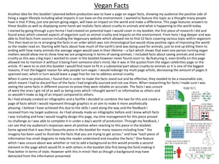 Another idea for this booklet I planned before production was to have a page on vegan facts, showing my audience the positive side of
living a vegan lifestyle including what impacts it can have on the environment. I wanted to feature this topic as a thought many people
have is that if they, just one person going vegan, will have an impact on the world and make a difference. This page features answers to
these doubts as well as displaying some harsh yet realistic facts about cruelty to animals and what is happening to the world today.
I started by going through a pro forma I had created on potential topic I would cover in my booklet, the first piece of research I did and
found areas which covered aspects of veganism such as animal cruelty and impacts on the environment. From here I dug deeper and was
able to find facts from sources including the Veganuary website which allowed me to find 12 facts covering various topic within veganism.
This then lead on to re arranging the facts in an order which was not chronological but would show positive signs of improving the world
as the reader read on. Starting with facts about how much of the earth’s land was being used for animals, just to end up killing them to
ending with how many animals the average vegan would save in their lifetime – a fact which shows that even one person turning vegan
matters would allow me to show how we are progressing in terms of saving animals. I included facts about saving animals and animal
cruelty as this was a big topic I wanted to cover in the booklet however never found room to. By featuring it, even briefly on this page
allowed me to mention it without it being from someone else’s mind, like it was in the quotes from the vegan celebrities page or the
article. If I were to re visit this booklet I would find room to fit in a substantial part about cruelty to animals as it is one of the biggest
reasons, if not the biggest reason for why people turn vegan. I would redesign my multi page article, decreasing the amount of pages it
spanned over, which in turn would leave a page free for me to address animal cruelty.
When it came to production, I found that in order to make the facts stand out and be effective, they needed to be a reasonable size,
which meant I had to discard four of the facts I had originally sourced and not use them. When researching for facts I made sure I was
seeing the same facts in different sources to prove they were reliable an accurate. The facts I was unsure
of were the ones I got rid of as well as being ones which I thought weren’t as informative as others and
so wouldn't make as big of an impact compared to others.
Vegan Facts
As I had already created an infographic and a factfile I decided to combine the two for this and create a
page of facts which I would represent through graphics in an aim to make it more aesthetically
pleasing. I believe I have achieved this due to the skills I used along the way and the feedback I
received from my target audience. As I had already made an infographic before and I knew which facts
I was including and how I would roughly design this page, my time management for this piece proved
no challenge as I was able to complete it in under a day’s worth of production. Through my feedback, I
can see that my audience’s responses were all positive when reacting to this piece in the booklet.
Some agreed that it was their favourite piece in the booklet for many reasons including how “ the
imagery has been used to illustrate the facts that you are trying to get across.” and how “each piece of
information has small diagrams to help the reader understand and visualise the facts.“ One feature
which I was unsure about was whether or not to add a background as this would provide a second
element in the page which would fit in with others in the booklet (the first being the font) making it
flow better in terms of style. However with this in mind I feel as though a background may have
detracted from the information presented.
 