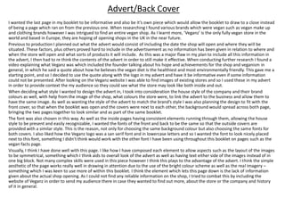 I wanted the last page in my booklet to be informative and also be it’s own piece which would allow the booklet to draw to a close instead
of being a page which ran on from the previous one. When researching I found various brands which were vegan such as vegan make up
and clothing brands however I was intrigued to find an entire vegan shop. As I learnt more, ‘Veganz’ is the only fully vegan store in the
world and based in Europe, they are hoping of opening shops in the UK in the near future.
Previous to production I planned out what the advert would consist of including the date the shop will open and where they will be
situated. These factors, plus others proved hard to include in the advertisement as no information has been given in relation to where and
when the store will open and what sorts of products it will include. As this was a major flaw in my plan to include all this information in
the advert, I then had to re think the contents of the advert in order to still make it effective. When conducting further research I found a
video explaining what Veganz was which included the founder talking about his hope and achievements for the shop and veganism in
general, in which he said a quote about how he believes the vegan diet is the healthiest and most environmentally friendly. This gave me a
starting point, and so I decided to use the quote along with the logo in my advert and have it be informative even if some information
could not be presented. After looking on the Veganz website I was able to find images of existing stores and so I used these in my advert
in order to provide context the my audience so they could see what the store may look like both inside and out.
When deciding what style I wanted to design the advert in, I took into consideration the house style of the company and their brand
colours as well, with help from the image of the shop, what colours the store were, to link the advert to the business and allow them to
have the same image. As well as wanting the style of the advert to match the brand’s style I was also planning the design to fit with the
front cover, so that when the booklet was open and the covers were next to each other, the background would spread across both page,
bringing the two pages together to look similar and as part of the same booklet.
The font was also chosen in this way. As well as the inside pages having consistent elements running through them, allowing the house
style to be present and easily recognizable, I wanted the fonts of the front and back to be the same so that the outside covers are
provided with a similar style. This is the reason, not only for choosing the same background colour but also choosing the same fonts for
both covers. I also liked how the Veganz logo was a san serif font and in lowercase letters and so I wanted the font to look nicely placed
next to this font, something I didn’t think would work with the other font I have been using throughout this booklet on pages such as the
vegan facts page.
Visually, I think I have done well with this page. I like how I have composed each element to allow aspects such as the layout of the images
to be symmetrical, something which I think aids to overall look of the advert as well as having text either side of the images instead of in
one big block. Not many complex skills were used in this piece however I think this plays to the advantage of the advert. I think the simple
aesthetic of the page works really well in drawing in attention due to the use of the bright colour scheme as well as the real imagery –
something which I was keen to use more of within this booklet. I think the element which lets this page down is the lack of information
given about the actual shop opening. As I could not find any reliable information on the shop, I tried to combat this by including the
website of Veganz in order to send my audience there in case they wanted to find out more, about the store or the company and history
of it in general.
Advert/Back Cover
 
