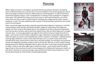 Planning
Before I began any work on my booklet, I practiced with factual writing in the forms of analyzing
pieces of factual writing such as extracts from instruction booklets to see what language was used as
well as the design and layout of texts for different genres and demographics. In order to familiarize
myself with designing a layout, a task I completed was my making a mock up design of a magazine I
had created. This spanned from laying out the front cover to other technical features such as the
name, fonts, font sizes as well as creative features including cover images and the colour scheme I
wanted to run with. This task enabled my skills to grown in Photoshop which would then aid my skills
used in the next project.
When I started the Veganuary project I naturally researched about Veganism in general as I had little
understanding of what the topic and lifestyle entailed. I began by researching on the Veganuary
website, the client of whom the booklet was for; this allowed me to find out about the organisation
and how they were started as well as what their website had to offer and what Veganuary's message
and aims were – to encourage people to go vegan for the month of January in hopes they will turn
vegan. I soon found a variety of topics ranging from vegan celebrities to accidentally vegan products
which then gave me a basis to start deciding what content I wanted in my booklet. I compiled research
covering vegan celebrities as well as other potential topics such as animals cruelty stories which
included which foods caused animal cruelty and so should be avoided. The brief given instructed that
at least one infographic should be created as well as one fact file. With this in mind I started creating
idea generations for different infographic ideas as well as fact files I could create along with potential
art styles I could use and other vegan topics I wished to include – some of which were the effects
vegans have on the environment as well as how changing to this lifestyle will improve your health. An
area which I was keen to research was vegan make up brands and which shops stocked it as I knew
this would be popular for many females considering going vegan.
 