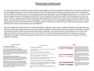 For my primary research, I decided to contact multiple vegan bloggers as I felt this would be an effective idea to include in my book due
to many bloggers becoming so successful at the moment and as my target audience would be involved in social media. The questions
for the interview included ones such as ‘what helped you when becoming vegan e.g. other bloggers/cookbooks etc..’ and ‘what are your
favourite vegan make up and clothing products/brands? I felt as though these questions along with others would give my readers, as
well as myself an insight into why different people went vegan based on their experiences as well as their top picks for vegan friendly
brands. I also wanted this booklet to show turning vegan in a positive light, and so encouraged the bloggers to share how their friends
and families got used to their new lifestyle by creating the question ‘what did your family and friends make of you becoming a vegan?
Did they find it hard to accommodate to your new lifestyle?’
When thoroughly planning the process of creating my booklet on veganism I didn’t make a schedule although I had already previously
planned out what every page would consist of as well as generated ideas for potential fonts and colour schemes. Although a time plan
may have been useful in order to structure how long I had on each page, I was unsure how long it would take for me to create each
page and if the front cover would take as much time as a fact file. As I had already had practice before this project on creating an
Infographic I was able to estimate how long this would take me to produce however other pieces were more complex and so took
longer than expected.
Planning Continued
 