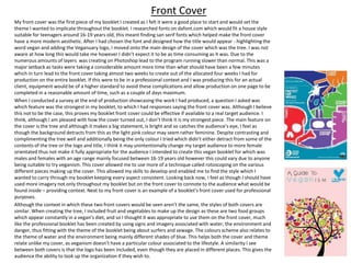 My front cover was the first piece of my booklet I created as I felt it were a good place to start and would set the
theme I wanted to implicate throughout the booklet. I researched fonts on dafont.com which would fit a house style
suitable for teenagers around 16-19 years old, this meant finding san serif fonts which helped make the front cover
have a more modern aesthetic. After I had chosen the font and designed how the title would appear - highlighting the
word vegan and adding the Veganuary logo, I moved onto the main design of the cover which was the tree. I was not
aware at how long this would take me however I didn’t expect it to be as time consuming as it was. Due to the
numerous amounts of layers was creating on Photoshop lead to the program running slower than normal. This was a
major setback as tasks were taking a considerable amount more time than what should have been a few minutes
which in turn lead to the front cover taking almost two weeks to create out of the allocated four weeks I had for
production on the entire booklet. If this were to be in a professional context and I was producing this for an actual
client, equipment would be of a higher standard to avoid these complications and allow production on one page to be
completed in a reasonable amount of time, such as a couple of days maximum.
When I conducted a survey at the end of production showcasing the work I had produced, a question I asked was
which feature was the strongest in my booklet, to which I had responses saying the front cover was. Although I believe
this not to be the case, this proves my booklet front cover could be effective if available to a real target audience. I
think, although I am pleased with how the cover turned out, I don’t think it is my strongest piece. The main feature on
the cover is the tree and although it makes a big statement, is bright and so catches the audience’s eye, I feel as
though the background detracts from this as the light pink colour may seem rather feminine. Despite contrasting and
complimenting the tree well and additionally being the only colour I tried which didn’t either detract from some of the
contents of the tree or the logo and title, I think it may unintentionally change my target audience to more female
orientated thus not make it fully appropriate for the audience I intended to create this vegan booklet for which was
males and females with an age range mainly focused between 16-19 years old however this could vary due to anyone
being suitable to try veganism. This cover allowed me to use more of a technique called rotoscoping on the various
different pieces making up the cover. This allowed my skills to develop and enabled me to find the style which I
wanted to carry through my booklet keeping every aspect consistent. Looking back now, I feel as though I should have
used more imagery not only throughout my booklet but on the front cover to connote to the audience what would be
found inside – providing context. Next to my front cover is an example of a booklet’s front cover used for professional
purposes.
Although the context in which these two front covers would be seen aren’t the same, the styles of both covers are
similar. When creating the tree, I included fruit and vegetables to make up the design as these are two food groups
which appear constantly in a vegan’s diet, and so I thought it was appropriate to use them on the front cover, much
like the professional booklet has been created by using signs and imagery associated with water, the environment and
danger, thus fitting with the theme of the booklet being about surfers and sewage. The colours scheme also relates to
the theme of water and the environment being mainly different shades of blue. This helps both the cover and theme
relate unlike my cover, as veganism doesn’t have a particular colour associated to the lifestyle. A similarity I see
between both covers is that the logo has been included, even though they are placed in different places. This gives the
audience the ability to look up the organization if they wish to.
Front Cover
 