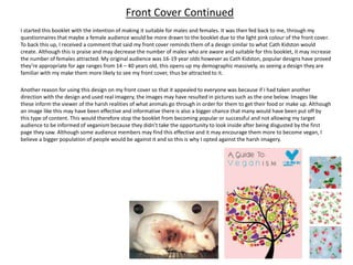 I started this booklet with the intention of making it suitable for males and females. It was then fed back to me, through my
questionnaires that maybe a female audience would be more drawn to the booklet due to the light pink colour of the front cover.
To back this up, I received a comment that said my front cover reminds them of a design similar to what Cath Kidston would
create. Although this is praise and may decrease the number of males who are aware and suitable for this booklet, it may increase
the number of females attracted. My original audience was 16-19 year olds however as Cath Kidston, popular designs have proved
they’re appropriate for age ranges from 14 – 40 years old, this opens up my demographic massively, as seeing a design they are
familiar with my make them more likely to see my front cover, thus be attracted to it.
Another reason for using this design on my front cover so that it appealed to everyone was because if I had taken another
direction with the design and used real imagery, the images may have resulted in pictures such as the one below. Images like
these inform the viewer of the harsh realities of what animals go through in order for them to get their food or make up. Although
an image like this may have been effective and informative there is also a bigger chance that many would have been put off by
this type of content. This would therefore stop the booklet from becoming popular or successful and not allowing my target
audience to be informed of veganism because they didn’t take the opportunity to look inside after being disgusted by the first
page they saw. Although some audience members may find this effective and it may encourage them more to become vegan, I
believe a bigger population of people would be against it and so this is why I opted against the harsh imagery.
Front Cover Continued
 