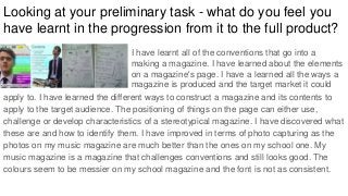 Looking at your preliminary task - what do you feel you
have learnt in the progression from it to the full product?
apply to. I have learned the different ways to construct a magazine and its contents to
apply to the target audience. The positioning of things on the page can either use,
challenge or develop characteristics of a stereotypical magazine. I have discovered what
these are and how to identify them. I have improved in terms of photo capturing as the
photos on my music magazine are much better than the ones on my school one. My
music magazine is a magazine that challenges conventions and still looks good. The
colours seem to be messier on my school magazine and the font is not as consistent.
I have learnt all of the conventions that go into a
making a magazine. I have learned about the elements
on a magazine's page. I have a learned all the ways a
magazine is produced and the target market it could
 