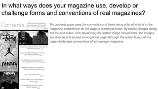 In what ways does your magazine use, develop or
challenge forms and conventions of real magazines?
My contents page uses the conventions of there being a list of what is in the
magazine somewhere on the page in numerical order. By having images along
the top and sides, I am developing on certain image conventions, the images
are diverse and spread amongst the page although the actual layout of the
page challenges conventions of an average magazine.
 
