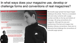 In what ways does your magazine use, develop or
challenge forms and conventions of real magazines?
My double page spread has large images
relating to the article. There is a consistent
font and colour scheme with a page
number and title on the top and bottom of
the page. All using conventions of a
magazine. Although the size and
positioning of the text and images may
develop ordinary conventions, there are no
elements that challenge the conventions of
a double page spread.
 