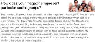 The target social group I have chosen to aim the magazine to is group C2. People in this
group live in rented homes and may receive benefits, they own a car which can be a
work vehicle. They buy DVDs. Shop for discounted brands and buy food locally and
spend 4 - 5 hours watching tv, listening to radio and on social media. Go on local
holidays and go to local attractions. They read The sun, Daily mirror, Vibe, Billboard and
GQ and these magazines are all similar; they all have tabloid elements to them. My
magazine is similar to billboard as it is a music themed magazine with reviews and
similar to the sun for the interview story article. I have chosen to price the magazine
similar to the prices of these magazines.
How does your magazine represent
particular social groups?
 