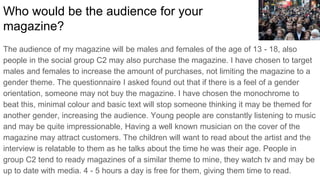 What kind of media institution might distribute your
magazine and why?
The MTV institution may distribute my magazine. MTV is an institution where teenagers
and music fans all indulge in regularly. My target audience range from 13 - 18 so this is
good for the best coverage of my magazine. The story I covered is of a similar nature to
other things MTV has released. The target social group watch 4 - 5 hours of television
so this is optimal for coverage. People will be attracted by the hip hop genre of the
magazine. The people asked in my questionnaire helped me deduct that a large number
of the population see the genre of a magazine to be significant enough to affect buying.
Because of the culture, people who watch MTV tend to appreciate this theme of music.
 